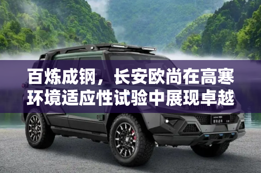百炼成钢，长安欧尚在高寒环境适应性试验中展现卓越性能,百炼成钢 长安欧尚高寒环境适应性试验