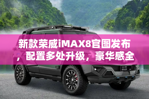 新款荣威iMAX8官图发布，配置多处升级，豪华感全面提升,配置多处升级 新款荣威iMAX8官图发布
