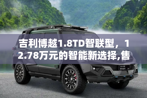 吉利博越1.8TD智联型，12.78万元的智能新选择,售12.78万元 吉利博越1.8TD智联型上市