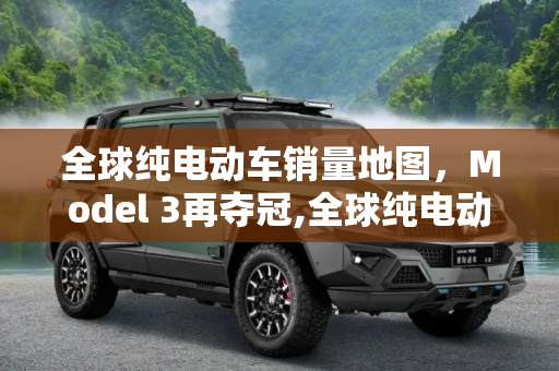 全球纯电动车销量地图，Model 3再夺冠,全球纯电动车销量地图：Model 3再夺冠