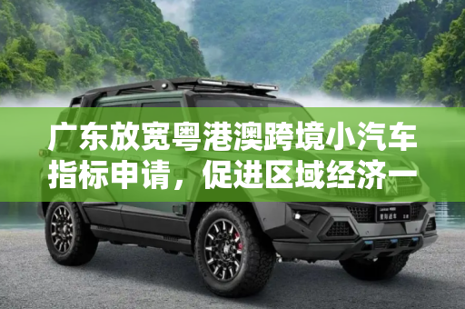 广东放宽粤港澳跨境小汽车指标申请，促进区域经济一体化,广东放宽粤港澳跨境小汽车指标申请