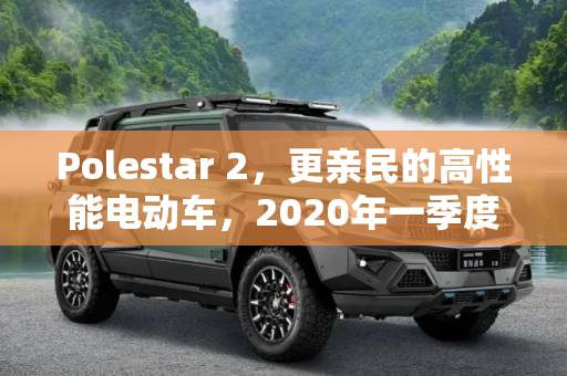 Polestar 2，更亲民的高性能电动车，2020年一季度震撼上市,更亲民 Polestar 2将2020年一季度上市