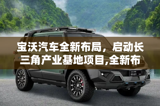宝沃汽车全新布局，启动长三角产业基地项目,全新布局 宝沃启动长三角产业基地项目
