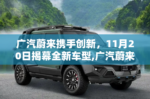 广汽蔚来携手创新，11月20日揭幕全新车型,广汽蔚来将于11月20日发布全新车型