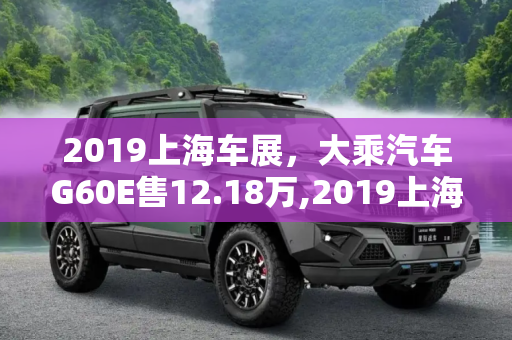 2019上海车展，大乘汽车G60E售12.18万,2019上海车展：大乘汽车G60E售12.18万