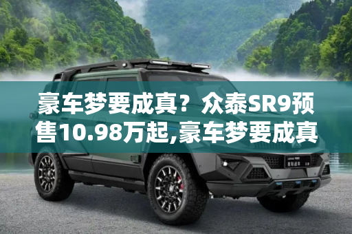 豪车梦要成真？众泰SR9预售10.98万起,豪车梦要成真？众泰SR9预售10.98万起