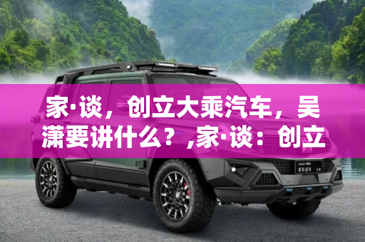 家·谈，创立大乘汽车，吴潇要讲什么？,家·谈：创立大乘汽车 吴潇要讲什么？
