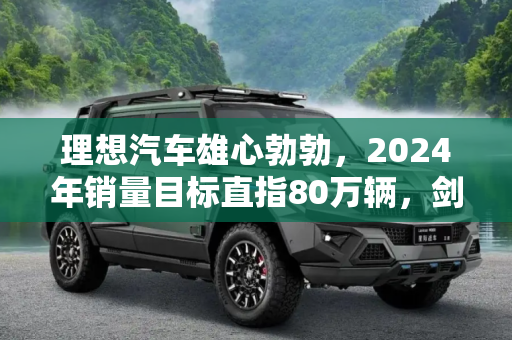 理想汽车雄心勃勃，2024年销量目标直指80万辆，剑指超越BBA,曝理想2024年销量目标：80万辆超越BBA