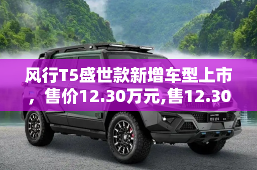 风行T5盛世款新增车型上市，售价12.30万元,售12.30万元 风行T5盛世款新增车型上市