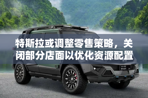 特斯拉或调整零售策略，关闭部分店面以优化资源配置,关闭部分店面 特斯拉或调整零售策略