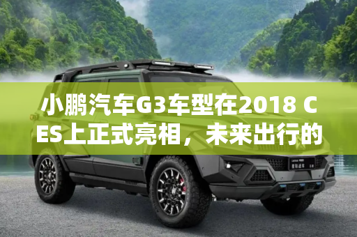 小鹏汽车G3车型在2018 CES上正式亮相，未来出行的新篇章,2018 CES：小鹏汽车G3车型正式亮相