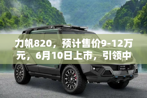 力帆820，预计售价9-12万元，6月10日上市，引领中高级轿车新风尚,预计9-12万元 力帆820或6月10日上市