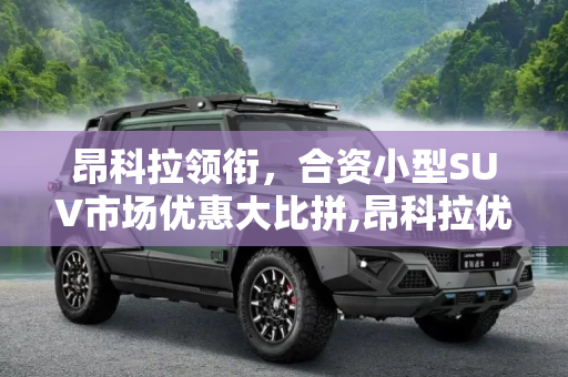 昂科拉领衔，合资小型SUV市场优惠大比拼,昂科拉优惠4.5万 合资小型SUV降价排行