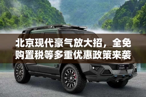 北京现代豪气放大招，全免购置税等多重优惠政策来袭,全免购置税等 北京现代推出优惠政策