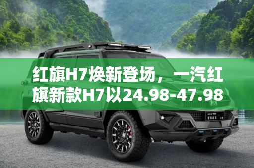 红旗H7焕新登场，一汽红旗新款H7以24.98-47.98万元售价引领豪华轿车市场,售24.98-47.98万元 一汽红旗新款H7上市