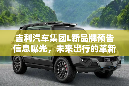 吉利汽车集团L新品牌预告信息曝光，未来出行的革新者,吉利汽车集团旗下L新品牌预告信息曝光