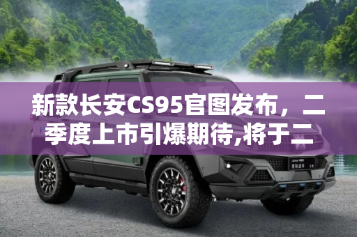 新款长安CS95官图发布，二季度上市引爆期待,将于二季度上市 新款长安CS95官图发布