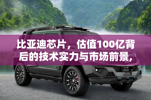 比亚迪芯片，估值100亿背后的技术实力与市场前景,估值100亿 比亚迪芯片到底什么水平？