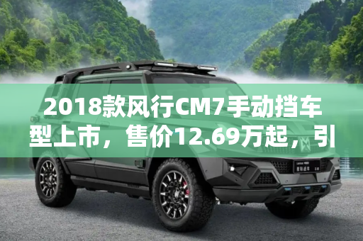 2018款风行CM7手动挡车型上市，售价12.69万起，引领商务MPV新风尚,售12.69万起 2018款风行CM7手动挡上市