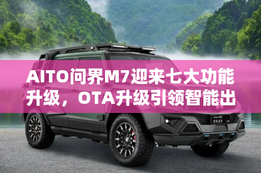 AITO问界M7迎来七大功能升级，OTA升级引领智能出行新体验,七大功能升级 AITO问界推出OTA升级