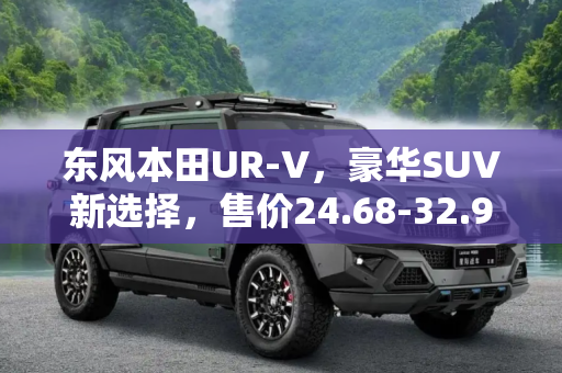 东风本田UR-V，豪华SUV新选择，售价24.68-32.98万元,售24.68-32.98万元 东风本田UR-V上市