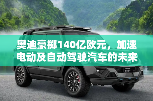 奥迪豪掷140亿欧元，加速电动及自动驾驶汽车的未来,140亿欧元 奥迪投资电动及自动驾驶汽车