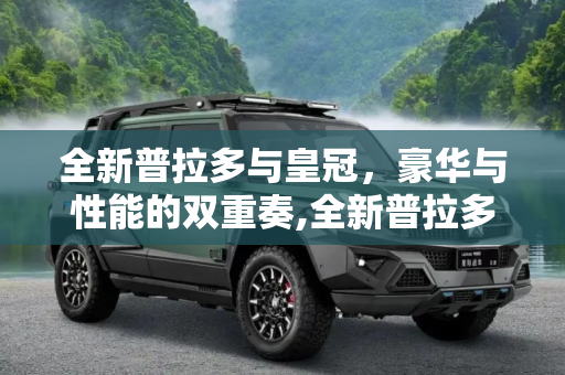 全新普拉多与皇冠，豪华与性能的双重奏,全新普拉多45.98万起/全新皇冠29.9万起