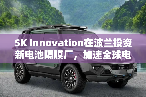 SK Innovation在波兰投资新电池隔膜厂，加速全球电动汽车市场布局,SK Innovation在波兰新建电池隔膜厂