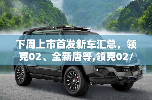 下周上市首发新车汇总，领克02、全新唐等,领克02/全新唐等 下周上市首发新车汇总