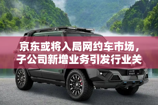 京东或将入局网约车市场，子公司新增业务引发行业关注,子公司新增业务 京东或将入局网约车