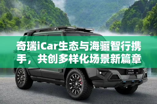 奇瑞iCar生态与海骊智行携手，共创多样化场景新篇章,多样化场景 奇瑞iCar生态联手海骊智行