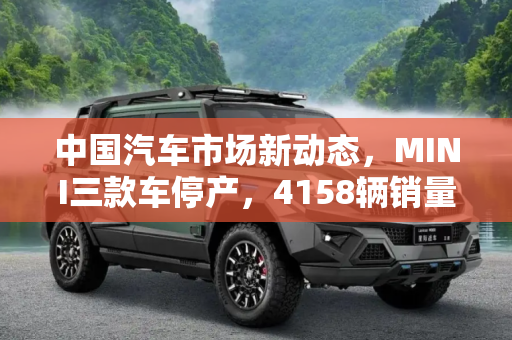 中国汽车市场新动态，MINI三款车停产，4158辆销量成绝响,中国共售出4158辆 MINI三款车正式停产