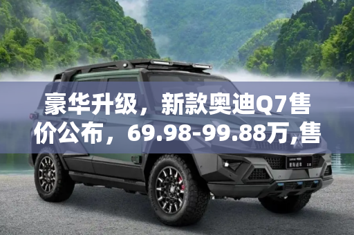 豪华升级，新款奥迪Q7售价公布，69.98-99.88万,售69.98-99.88万 新款奥迪Q7售价公布