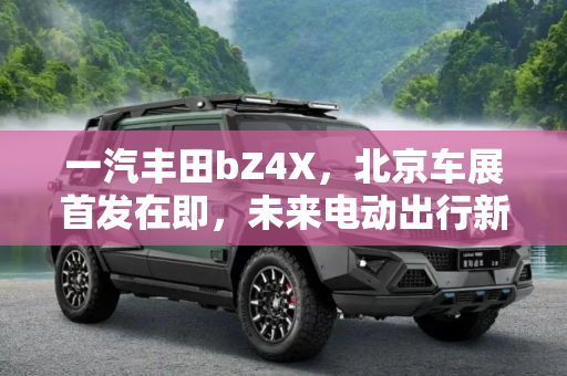 一汽丰田bZ4X，北京车展首发在即，未来电动出行新选择,有望北京车展首发 一汽丰田bZ4X申报图