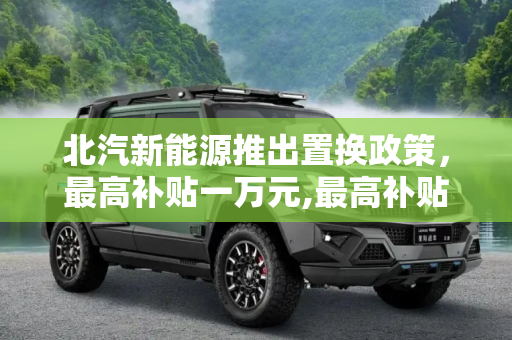 北汽新能源推出置换政策，最高补贴一万元,最高补贴一万元 北汽新能源推置换政策