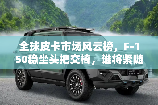 全球皮卡市场风云榜，F-150稳坐头把交椅，谁将紧随其后？,海内外最受欢迎的皮卡有哪些？F-150第一，谁是第二呢？