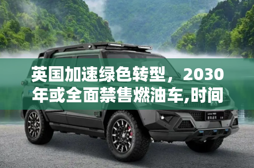 英国加速绿色转型，2030年或全面禁售燃油车,时间再度提前！英国或2030年禁售燃油车