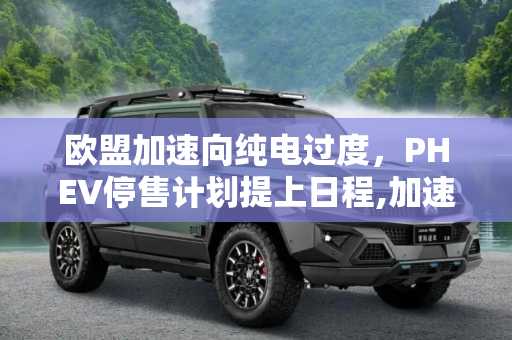 欧盟加速向纯电过度，PHEV停售计划提上日程,加速向纯电过度？欧盟有意提前停售PHEV