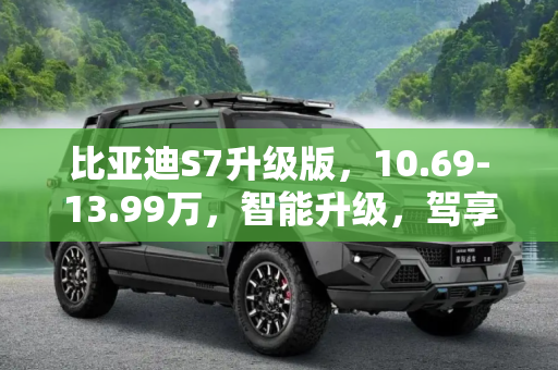 比亚迪S7升级版，10.69-13.99万，智能升级，驾享未来,售10.69-13.99万 比亚迪S7升级版上市