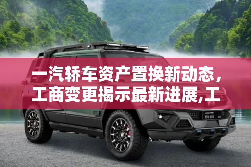 一汽轿车资产置换新动态，工商变更揭示最新进展,工商变更！一汽轿车资产置换最新进展