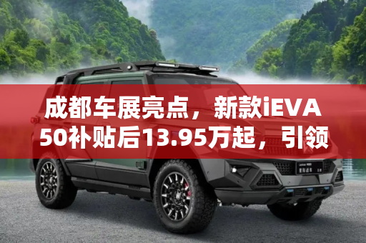 成都车展亮点，新款iEVA50补贴后13.95万起，引领绿色出行新风尚,成都车展：新款iEVA50补贴后13.95万起