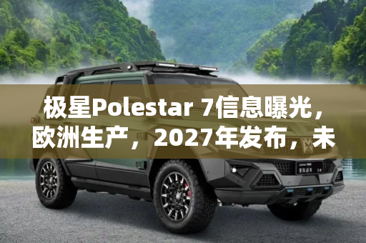 极星Polestar 7信息曝光，欧洲生产，2027年发布，未来电动豪华轿车的新星,极星Polestar 7信息曝光 将在欧洲生产 有望2027年发布