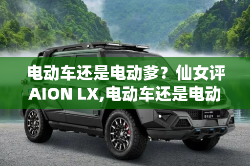 电动车还是电动爹？仙女评AION LX,电动车还是电动爹吗/仙女评AION LX