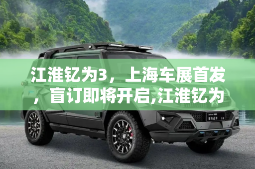 江淮钇为3，上海车展首发，盲订即将开启,江淮钇为3将于上海车展首发并开启盲订
