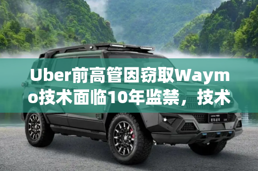 Uber前高管因窃取Waymo技术面临10年监禁，技术盗窃的严重后果,Uber前高管或因窃取Waymo技术被判10年