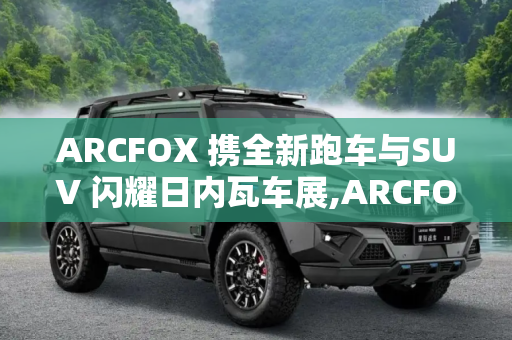 ARCFOX 携全新跑车与SUV 闪耀日内瓦车展,ARCFOX全新跑车/SUV即将亮相日内瓦