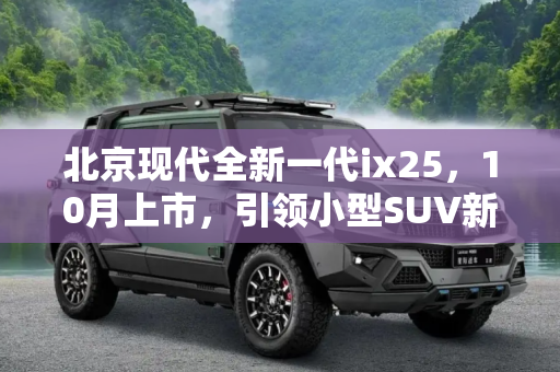北京现代全新一代ix25，10月上市，引领小型SUV新潮流,北京现代全新一代ix25将于10月份上市