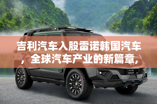 吉利汽车入股雷诺韩国汽车，全球汽车产业的新篇章,官宣：吉利汽车将入股雷诺韩国汽车