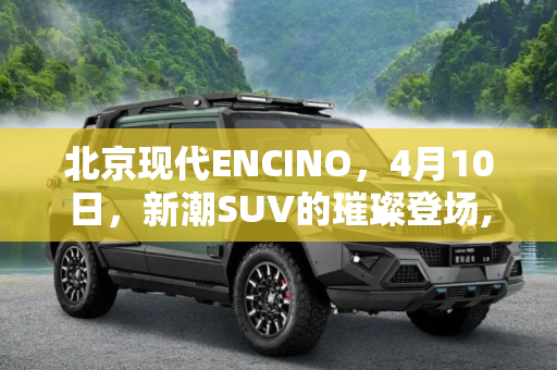 北京现代ENCINO，4月10日，新潮SUV的璀璨登场,北京现代ENCINO将于4月10日正式上市