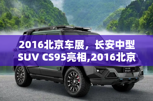 2016北京车展，长安中型SUV CS95亮相,2016北京车展：长安中型SUV CS95亮相